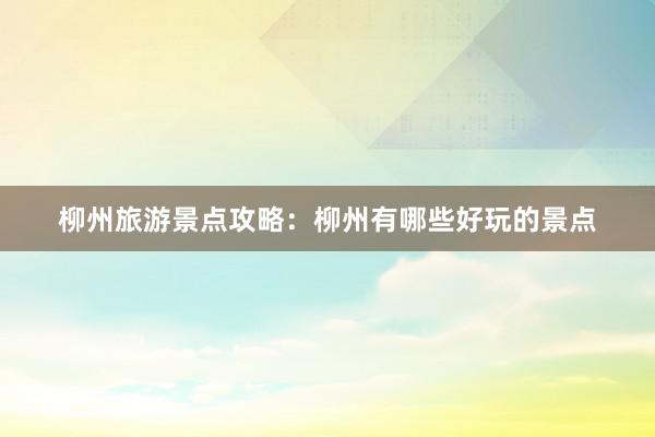 柳州旅游景点攻略：柳州有哪些好玩的景点