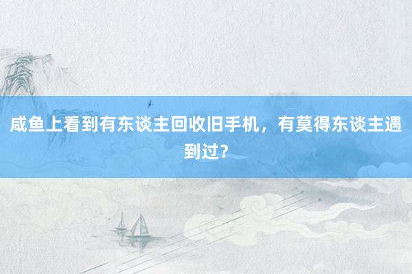 咸鱼上看到有东谈主回收旧手机，有莫得东谈主遇到过？